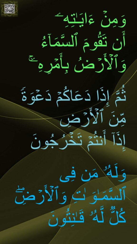 وَمِنۡ ءَایَـٰتِهِۦۤ 
أَن تَقُومَ ٱلسَّمَاۤءُ وَٱلۡأَرۡضُ بِأَمۡرِهِۦۚ 

ثُمَّ إِذَا دَعَاكُمۡ دَعۡوَةࣰ مِّنَ ٱلۡأَرۡضِ 
إِذَاۤ أَنتُمۡ تَخۡرُجُونَ 

وَلَهُۥ مَن فِی ٱلسَّمَـٰوَ ٰتِ وَٱلۡأَرۡضِۖ كُلࣱّ لَّهُۥ قَـٰنِتُونَ
