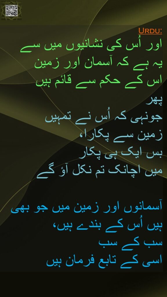 اور اُس کی نشانیوں میں سے 
یہ ہے کہ آسمان اور زمین 
اس کے حکم سے قائم ہیں 
پھر 
جونہی کہ اُس نے تمہیں 
زمین سے پکارا، 
بس ایک ہی پکار 
میں اچانک تم نکل آؤ گے 

آسمانوں اور زمین میں جو بھی ہیں اُس کے بندے ہیں، 
سب کے سب 
اسی کے تابع فرمان ہیں
