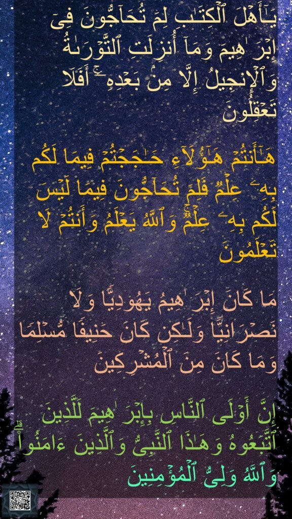 یَـٰۤأَهۡلَ ٱلۡكِتَـٰبِ لِمَ تُحَاۤجُّونَ فِیۤ إِبۡرَ ٰهِیمَ وَمَاۤ أُنزِلَتِ ٱلتَّوۡرَىٰةُ وَٱلۡإِنجِیلُ إِلَّا مِنۢ بَعۡدِهِۦۤۚ أَفَلَا تَعۡقِلُونَ 

هَـٰۤأَنتُمۡ هَـٰۤؤُلَاۤءِ حَـٰجَجۡتُمۡ فِیمَا لَكُم بِهِۦ عِلۡمࣱ فَلِمَ تُحَاۤجُّونَ فِیمَا لَیۡسَ لَكُم بِهِۦ عِلۡمࣱۚ وَٱللَّهُ یَعۡلَمُ وَأَنتُمۡ لَا تَعۡلَمُونَ 

مَا كَانَ إِبۡرَ ٰهِیمُ یَهُودِیࣰّا وَلَا نَصۡرَانِیࣰّا وَلَـٰكِن كَانَ حَنِیفࣰا مُّسۡلِمࣰا وَمَا كَانَ مِنَ ٱلۡمُشۡرِكِینَ

إِنَّ أَوۡلَى ٱلنَّاسِ بِإِبۡرَ ٰهِیمَ لَلَّذِینَ ٱتَّبَعُوهُ وَهَـٰذَا ٱلنَّبِیُّ وَٱلَّذِینَ ءَامَنُوا۟ۗ وَٱللَّهُ وَلِیُّ ٱلۡمُؤۡمِنِینَ 