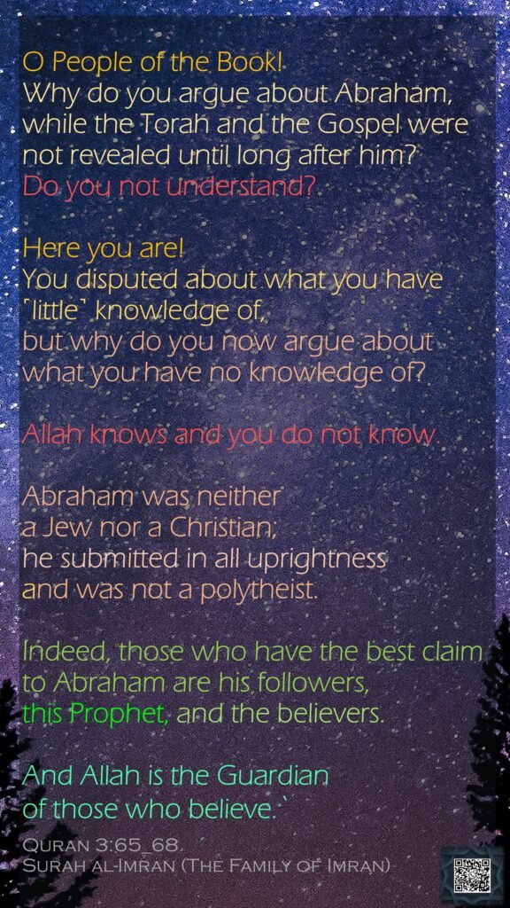 O People of the Book! Why do you argue about Abraham, while the Torah and the Gospel were not revealed until long after him? Do you not understand?Here you are! You disputed about what you have ˹little˺ knowledge of, but why do you now argue about what you have no knowledge of? Allah knows and you do not know.Abraham was neither a Jew nor a Christian; he submitted in all uprightness and was not a polytheist.Indeed, those who have the best claim to Abraham are his followers, this Prophet, and the believers. And Allah is the Guardian of those who believe.`Quran 3:65_68Surah al-Imran (The Family of Imran)