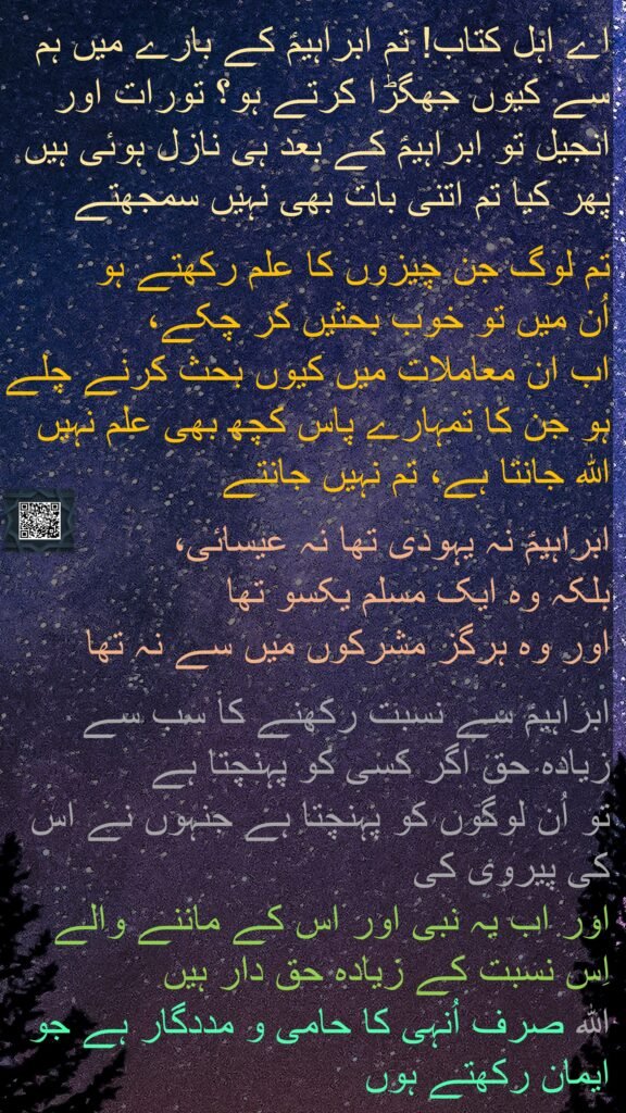 اے اہل کتاب! تم ابراہیمؑ کے بارے میں ہم سے کیوں جھگڑا کرتے ہو؟ تورات اور انجیل تو ابراہیمؑ کے بعد ہی نازل ہوئی ہیں پھر کیا تم اتنی بات بھی نہیں سمجھتے 

تم لوگ جن چیزوں کا علم رکھتے ہو 
اُن میں تو خوب بحثیں کر چکے، 
اب ان معاملات میں کیوں بحث کرنے چلے ہو جن کا تمہارے پاس کچھ بھی علم نہیں اللہ جانتا ہے، تم نہیں جانتے 

ابراہیمؑ نہ یہودی تھا نہ عیسائی، 
بلکہ وہ ایک مسلم یکسو تھا 
اور وہ ہرگز مشرکوں میں سے نہ تھا 

ابراہیمؑ سے نسبت رکھنے کا سب سے زیادہ حق اگر کسی کو پہنچتا ہے 
تو اُن لوگوں کو پہنچتا ہے جنہوں نے اس کی پیروی کی 
اور اب یہ نبی اور اس کے ماننے والے اِس نسبت کے زیادہ حق دار ہیں 
اللہ صرف اُنہی کا حامی و مددگار ہے جو ایمان رکھتے ہوں 
