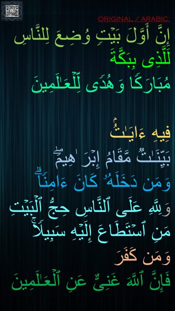 إِنَّ أَوَّلَ بَیۡتࣲ وُضِعَ لِلنَّاسِ لَلَّذِی بِبَكَّةَ 
مُبَارَكࣰا وَهُدࣰى لِّلۡعَـٰلَمِینَ 

فِیهِ ءَایَـٰتُۢ 
بَیِّنَـٰتࣱ مَّقَامُ إِبۡرَ ٰهِیمَۖ 
وَمَن دَخَلَهُۥ كَانَ ءَامِنࣰاۗ 
وَلِلَّهِ عَلَى ٱلنَّاسِ حِجُّ ٱلۡبَیۡتِ مَنِ ٱسۡتَطَاعَ إِلَیۡهِ سَبِیلࣰاۚ 
وَمَن كَفَرَ 
فَإِنَّ ٱللَّهَ غَنِیٌّ عَنِ ٱلۡعَـٰلَمِینَ
