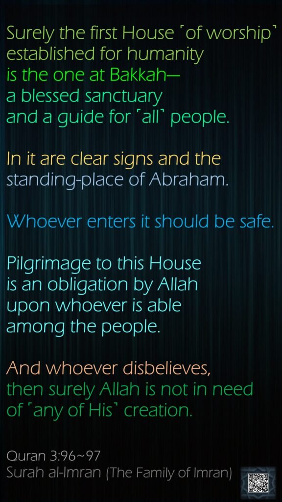 Surely the first House ˹of worship˺ established for humanity is the one at Bakkah—a blessed sanctuary and a guide for ˹all˺ people.In it are clear signs and the standing-place of Abraham. Whoever enters it should be safe. Pilgrimage to this House is an obligation by Allah upon whoever is able among the people. And whoever disbelieves, then surely Allah is not in need of ˹any of His˺ creation.Quran 3:96~97Surah al-Imran (The Family of Imran)