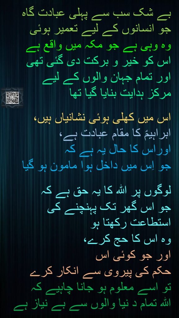 بے شک سب سے پہلی عبادت گاہ جو انسانوں کے لیے تعمیر ہوئی 
وہ وہی ہے جو مکہ میں واقع ہے 
اس کو خیر و برکت دی گئی تھی 
اور تمام جہان والوں کے لیے 
مرکز ہدایت بنایا گیا تھا 

اس میں کھلی ہوئی نشانیاں ہیں، ابراہیمؑ کا مقام عبادت ہے، 
اوراس کا حال یہ ہے کہ 
جو اِس میں داخل ہوا مامون ہو گیا 

لوگوں پر اللہ کا یہ حق ہے کہ 
جو اس گھر تک پہنچنے کی استطاعت رکھتا ہو 
وہ اس کا حج کرے، 
اور جو کوئی اس 
حکم کی پیروی سے انکار کرے 
تو اسے معلوم ہو جانا چاہیے کہ 
اللہ تمام د نیا والوں سے بے نیاز ہے 