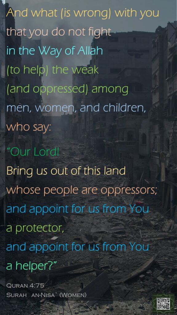 And what (is wrong) with you that you do not fight in the Way of Allah (to help) the weak (and oppressed) among men, women, and children, who say: “Our Lord! Bring us out of this land whose people are oppressors; and appoint for us from You a protector, and appoint for us from You a helper?”Quran 4:75Surah   an-Nisa` (Women)