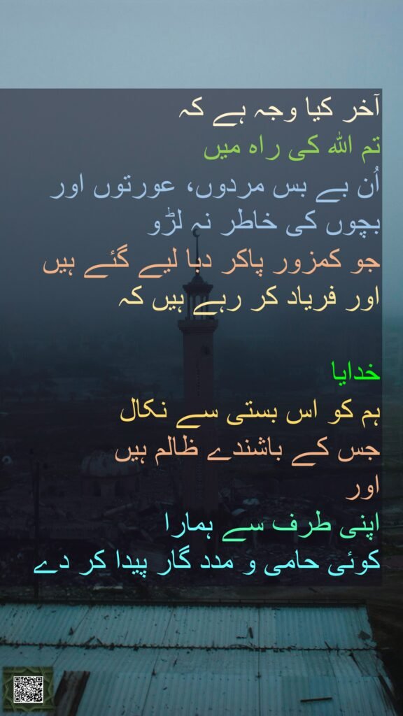 آخر کیا وجہ ہے کہ 
تم اللہ کی راہ میں 
اُن بے بس مردوں، عورتوں اور بچوں کی خاطر نہ لڑو 
جو کمزور پاکر دبا لیے گئے ہیں اور فریاد کر رہے ہیں کہ 

خدایا 
ہم کو اس بستی سے نکال 
جس کے باشندے ظالم ہیں 
اور 
اپنی طرف سے ہمارا 
کوئی حامی و مدد گار پیدا کر دے
