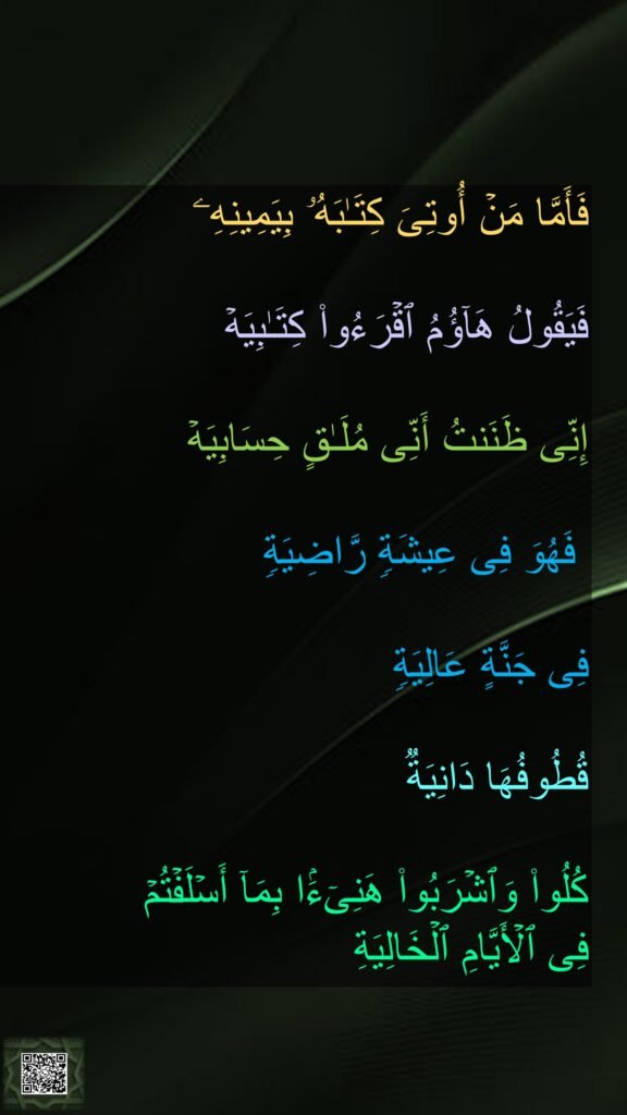 فَأَمَّا مَنۡ أُوتِیَ كِتَـٰبَهُۥ بِیَمِینِهِۦ
 
فَیَقُولُ هَاۤؤُمُ ٱقۡرَءُوا۟ كِتَـٰبِیَهۡ 

إِنِّی ظَنَنتُ أَنِّی مُلَـٰقٍ حِسَابِیَهۡ 

 فَهُوَ فِی عِیشَةࣲ رَّاضِیَةࣲ 

فِی جَنَّةٍ عَالِیَةࣲ 

قُطُوفُهَا دَانِیَةࣱ 

كُلُوا۟ وَٱشۡرَبُوا۟ هَنِیۤءَۢا بِمَاۤ أَسۡلَفۡتُمۡ 
فِی ٱلۡأَیَّامِ ٱلۡخَالِیَةِ
