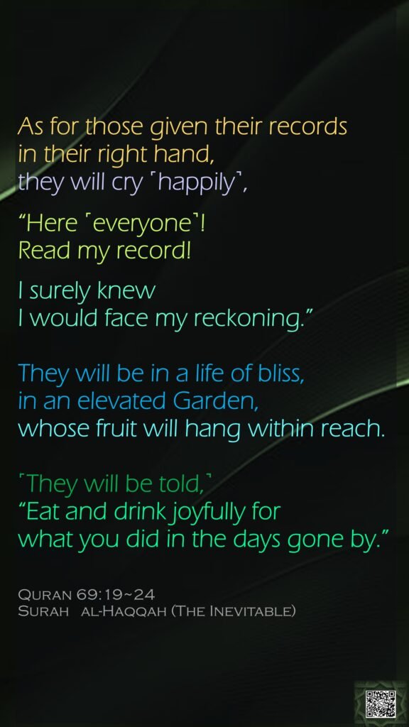 As for those given their records in their right hand, they will cry ˹happily˺, “Here ˹everyone˺! Read my record!I surely knew I would face my reckoning.”They will be in a life of bliss,in an elevated Garden,whose fruit will hang within reach.˹They will be told,˺ “Eat and drink joyfully for what you did in the days gone by.”Quran 69:19~24Surah   al-Haqqah (The Inevitable) 