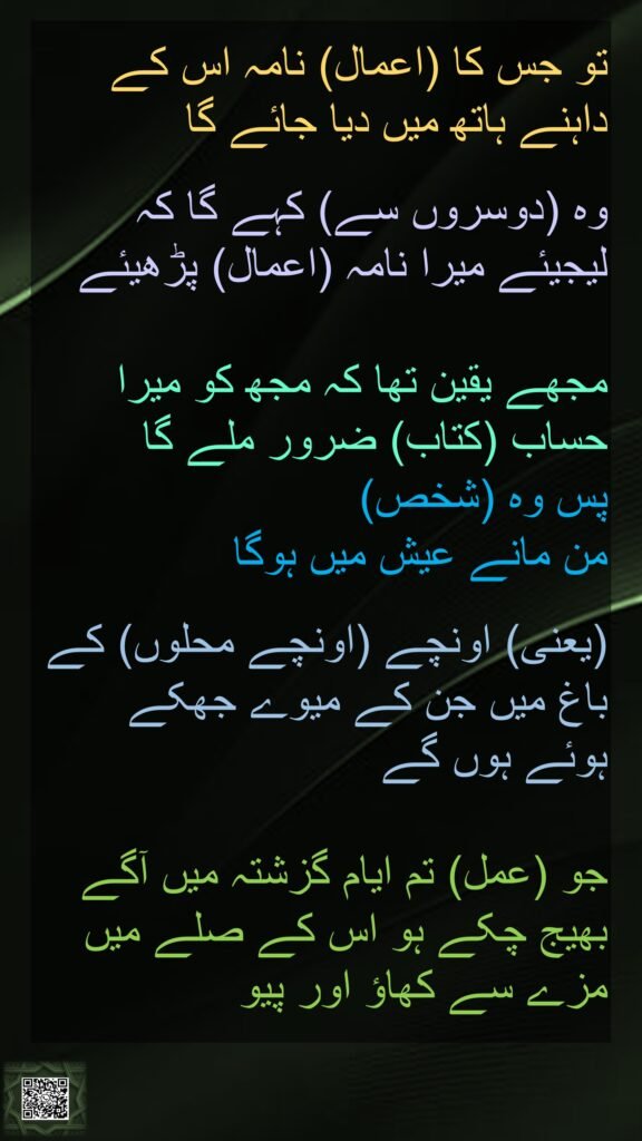تو جس کا (اعمال) نامہ اس کے داہنے ہاتھ میں دیا جائے گا 

وہ (دوسروں سے) کہے گا کہ لیجیئے میرا نامہ (اعمال) پڑھیئے 

مجھے یقین تھا کہ مجھ کو میرا حساب (کتاب) ضرور ملے گا 
پس وہ (شخص) 
من مانے عیش میں ہوگا
 
(یعنی) اونچے (اونچے محلوں) کے باغ میں جن کے میوے جھکے ہوئے ہوں گے
 
جو (عمل) تم ایام گزشتہ میں آگے بھیج چکے ہو اس کے صلے میں مزے سے کھاؤ اور پیو
