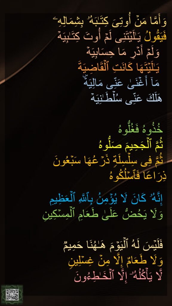 وَأَمَّا مَنۡ أُوتِیَ كِتَـٰبَهُۥ بِشِمَالِهِۦ 
فَیَقُولُ یَـٰلَیۡتَنِی لَمۡ أُوتَ كِتَـٰبِیَهۡ 
  وَلَمۡ أَدۡرِ مَا حِسَابِیَهۡ 
  یَـٰلَیۡتَهَا كَانَتِ ٱلۡقَاضِیَةَ 
  مَاۤ أَغۡنَىٰ عَنِّی مَالِیَهۡۜ 
 هَلَكَ عَنِّی سُلۡطَـٰنِیَهۡ 

 خُذُوهُ فَغُلُّوهُ 
 ثُمَّ ٱلۡجَحِیمَ صَلُّوهُ 
 ثُمَّ فِی سِلۡسِلَةࣲ ذَرۡعُهَا سَبۡعُونَ 
ذِرَاعࣰا فَٱسۡلُكُوهُ
 
 إِنَّهُۥ كَانَ لَا یُؤۡمِنُ بِٱللَّهِ ٱلۡعَظِیمِ 
 وَلَا یَحُضُّ عَلَىٰ طَعَامِ ٱلۡمِسۡكِینِ
 
 فَلَیۡسَ لَهُ ٱلۡیَوۡمَ هَـٰهُنَا حَمِیمࣱ 
 وَلَا طَعَامٌ إِلَّا مِنۡ غِسۡلِینࣲ 
 لَّا یَأۡكُلُهُۥۤ إِلَّا ٱلۡخَـٰطِءُونَ