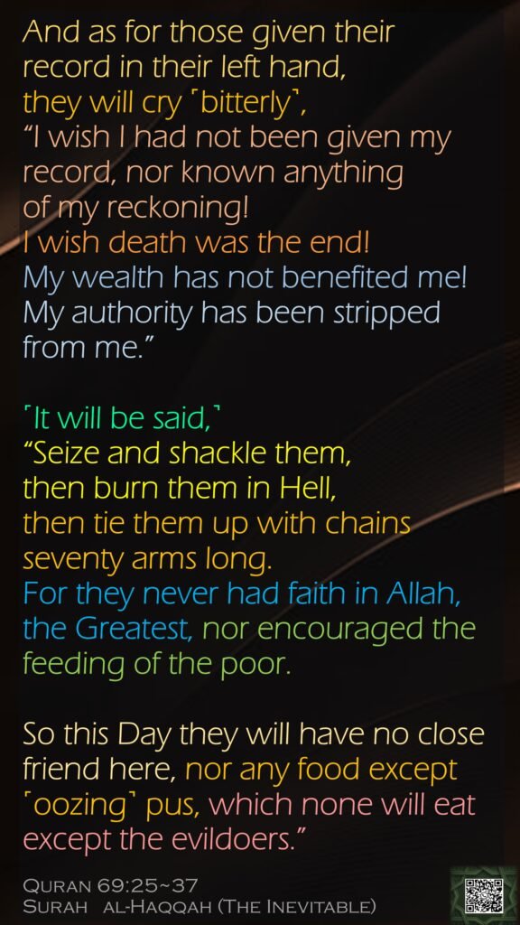 And as for those given their record in their left hand, they will cry ˹bitterly˺, “I wish I had not been given my record, nor known anything of my reckoning!I wish death was the end!My wealth has not benefited me!My authority has been stripped from me.”˹It will be said,˺ “Seize and shackle them,then burn them in Hell,then tie them up with chains seventy arms long.For they never had faith in Allah, the Greatest, nor encouraged the feeding of the poor.So this Day they will have no close friend here, nor any food except ˹oozing˺ pus, which none will eat except the evildoers.”Quran 69:25~37Surah   al-Haqqah (The Inevitable) 