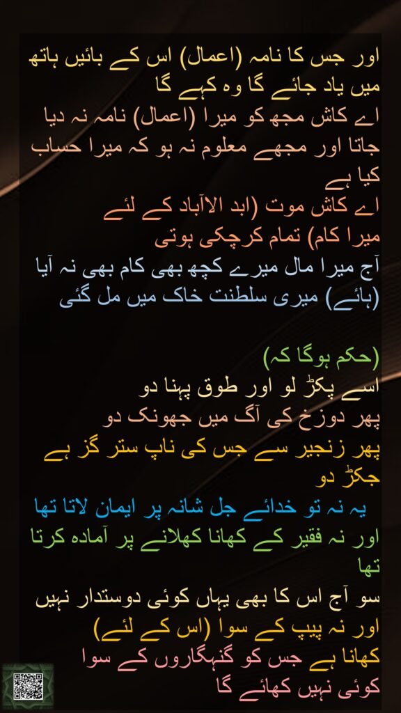 اور جس کا نامہ (اعمال) اس کے بائیں ہاتھ میں یاد جائے گا وہ کہے گا 
اے کاش مجھ کو میرا (اعمال) نامہ نہ دیا جاتا اور مجھے معلوم نہ ہو کہ میرا حساب کیا ہے 
اے کاش موت (ابد الاآباد کے لئے 
میرا کام) تمام کرچکی ہوتی 
آج میرا مال میرے کچھ بھی کام بھی نہ آیا (ہائے) میری سلطنت خاک میں مل گئی

(حکم ہوگا کہ) 
اسے پکڑ لو اور طوق پہنا دو 
پھر دوزخ کی آگ میں جھونک دو 
پھر زنجیر سے جس کی ناپ ستر گز ہے جکڑ دو 
  یہ نہ تو خدائے جل شانہ پر ایمان لاتا تھا اور نہ فقیر کے کھانا کھلانے پر آمادہ کرتا تھا 
سو آج اس کا بھی یہاں کوئی دوستدار نہیں 
اور نہ پیپ کے سوا (اس کے لئے) 
کھانا ہے جس کو گنہگاروں کے سوا 
کوئی نہیں کھائے گا 
