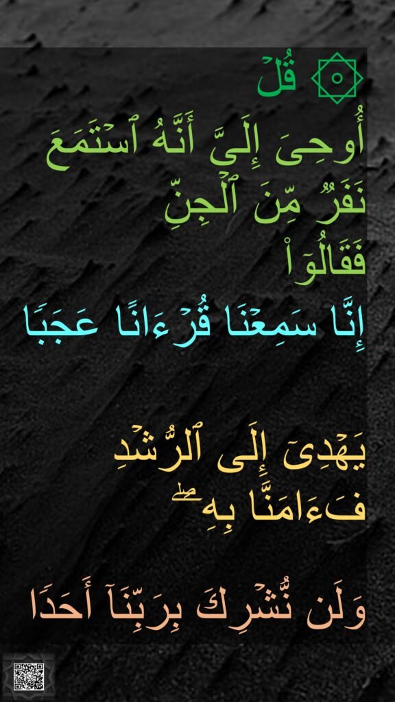 ۞ قُلۡ 
أُوحِیَ إِلَیَّ أَنَّهُ ٱسۡتَمَعَ نَفَرࣱ مِّنَ ٱلۡجِنِّ 
فَقَالُوۤا۟ 
إِنَّا سَمِعۡنَا قُرۡءَانًا عَجَبࣰا 

یَهۡدِیۤ إِلَى ٱلرُّشۡدِ فَءَامَنَّا بِهِۦۖ 

وَلَن نُّشۡرِكَ بِرَبِّنَاۤ أَحَدࣰا
