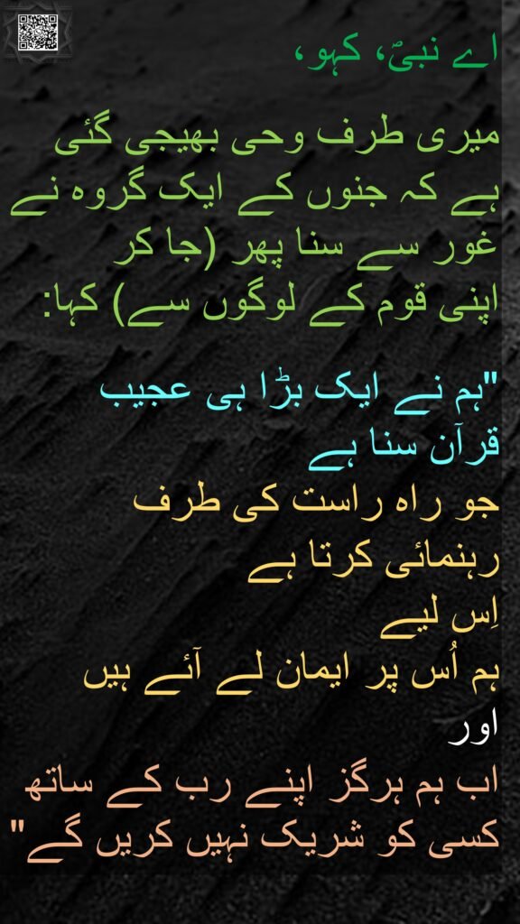 اے نبیؐ، کہو، 

میری طرف وحی بھیجی گئی ہے کہ جنوں کے ایک گروہ نے غور سے سنا پھر (جا کر 
اپنی قوم کے لوگوں سے) کہا:
 
"ہم نے ایک بڑا ہی عجیب 
قرآن سنا ہے 
جو راہ راست کی طرف 
رہنمائی کرتا ہے 
اِس لیے 
ہم اُس پر ایمان لے آئے ہیں 
اور 
اب ہم ہرگز اپنے رب کے ساتھ کسی کو شریک نہیں کریں گے"

