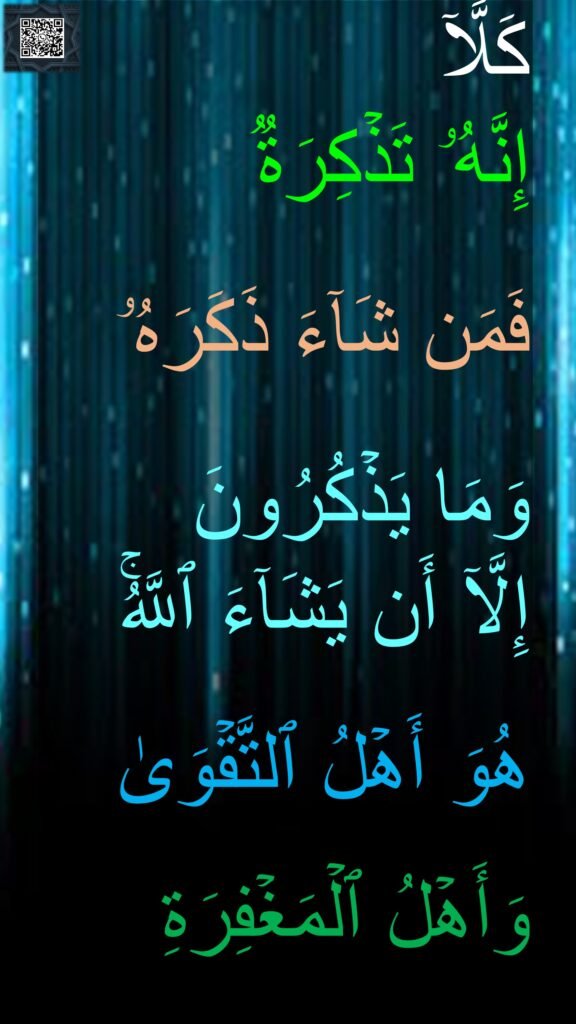 كَلَّاۤ 
إِنَّهُۥ تَذۡكِرَةࣱ 

فَمَن شَاۤءَ ذَكَرَهُۥ 

وَمَا یَذۡكُرُونَ 
إِلَّاۤ أَن یَشَاۤءَ ٱللَّهُۚ 

هُوَ أَهۡلُ ٱلتَّقۡوَىٰ 

وَأَهۡلُ ٱلۡمَغۡفِرَةِ
