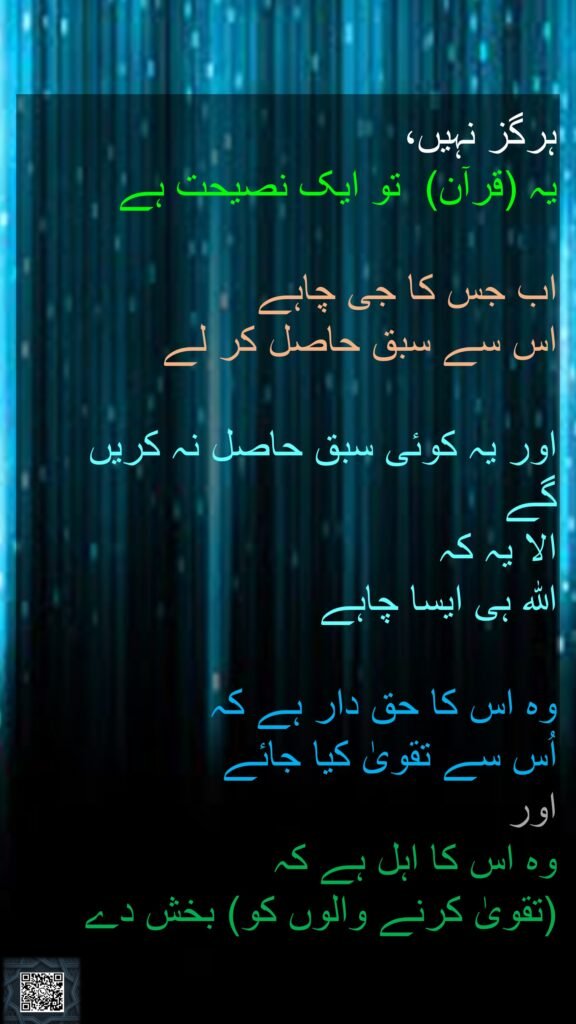 ہرگز نہیں، 
یہ (قرآن)  تو ایک نصیحت ہے 

اب جس کا جی چاہے 
اس سے سبق حاصل کر لے 

اور یہ کوئی سبق حاصل نہ کریں گے 
الا یہ کہ 
اللہ ہی ایسا چاہے
 
وہ اس کا حق دار ہے کہ 
اُس سے تقویٰ کیا جائے 
اور 
وہ اس کا اہل ہے کہ 
(تقویٰ کرنے والوں کو) بخش دے 