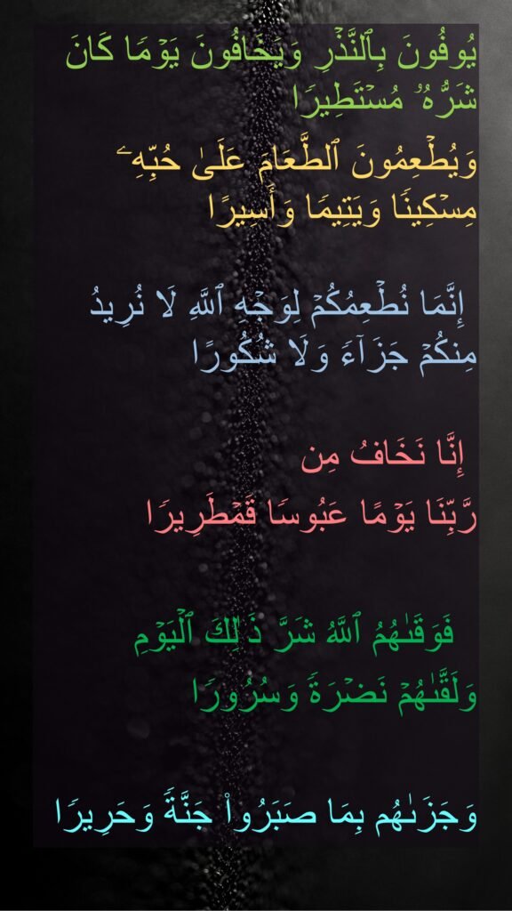 یُوفُونَ بِٱلنَّذۡرِ وَیَخَافُونَ یَوۡمࣰا كَانَ شَرُّهُۥ مُسۡتَطِیرࣰا 
وَیُطۡعِمُونَ ٱلطَّعَامَ عَلَىٰ حُبِّهِۦ مِسۡكِینࣰا وَیَتِیمࣰا وَأَسِیرًا 

 إِنَّمَا نُطۡعِمُكُمۡ لِوَجۡهِ ٱللَّهِ لَا نُرِیدُ مِنكُمۡ جَزَاۤءࣰ وَلَا شُكُورًا 

 إِنَّا نَخَافُ مِن 
رَّبِّنَا یَوۡمًا عَبُوسࣰا قَمۡطَرِیرࣰا 

  فَوَقَىٰهُمُ ٱللَّهُ شَرَّ ذَ ٰلِكَ ٱلۡیَوۡمِ 
وَلَقَّىٰهُمۡ نَضۡرَةࣰ وَسُرُورࣰا 

وَجَزَىٰهُم بِمَا صَبَرُوا۟ جَنَّةࣰ وَحَرِیرࣰا
