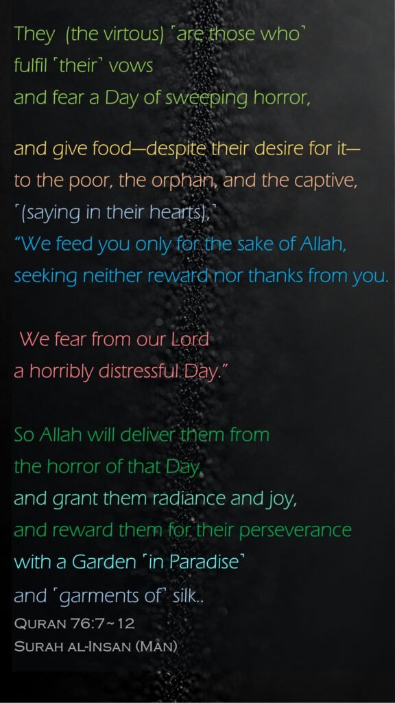 They  (the virtous) ˹are those who˺ fulfil ˹their˺ vows and fear a Day of sweeping horror,and give food—despite their desire for it—to the poor, the orphan, and the captive,˹(saying in their hearts),˺ “We feed you only for the sake of Allah, seeking neither reward nor thanks from you. We fear from our Lord a horribly distressful Day.”So Allah will deliver them from the horror of that Day, and grant them radiance and joy,and reward them for their perseverance with a Garden ˹in Paradise˺ and ˹garments of˺ silk..Quran 76:7~12Surah al-Insan (Man)  