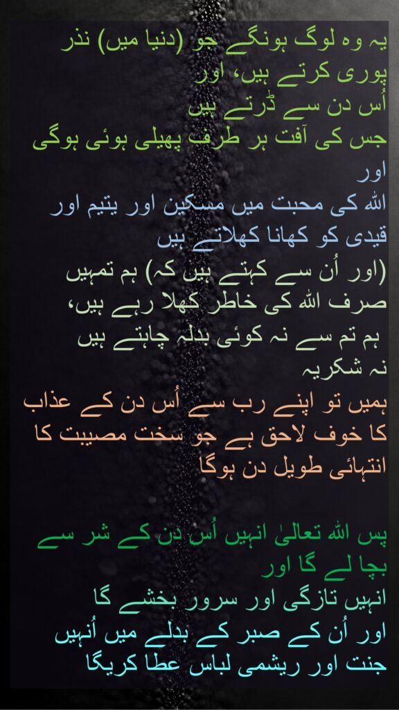 یہ وہ لوگ ہونگے جو (دنیا میں) نذر پوری کرتے ہیں، اور 
اُس دن سے ڈرتے ہیں 
جس کی آفت ہر طرف پھیلی ہوئی ہوگی 
اور 
اللہ کی محبت میں مسکین اور یتیم اور قیدی کو کھانا کھلاتے ہیں 
(اور اُن سے کہتے ہیں کہ) ہم تمہیں صرف اللہ کی خاطر کھلا رہے ہیں،
 ہم تم سے نہ کوئی بدلہ چاہتے ہیں 
نہ شکریہ 
ہمیں تو اپنے رب سے اُس دن کے عذاب کا خوف لاحق ہے جو سخت مصیبت کا انتہائی طویل دن ہوگا 

پس اللہ تعالیٰ انہیں اُس دن کے شر سے بچا لے گا اور 
انہیں تازگی اور سرور بخشے گا 
اور اُن کے صبر کے بدلے میں اُنہیں جنت اور ریشمی لباس عطا کریگا

