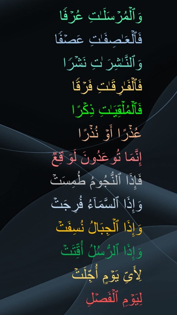 وَٱلۡمُرۡسَلَـٰتِ عُرۡفࣰا
فَٱلۡعَـٰصِفَـٰتِ عَصۡفࣰا
وَٱلنَّـٰشِرَ ٰتِ نَشۡرࣰا
فَٱلۡفَـٰرِقَـٰتِ فَرۡقࣰا
فَٱلۡمُلۡقِیَـٰتِ ذِكۡرًا
عُذۡرًا أَوۡ نُذۡرًا
إِنَّمَا تُوعَدُونَ لَوَ ٰقِعࣱ
فَإِذَا ٱلنُّجُومُ طُمِسَتۡ
وَإِذَا ٱلسَّمَاۤءُ فُرِجَتۡ
وَإِذَا ٱلۡجِبَالُ نُسِفَتۡ
وَإِذَا ٱلرُّسُلُ أُقِّتَتۡ
لِأَیِّ یَوۡمٍ أُجِّلَتۡ
لِیَوۡمِ ٱلۡفَصۡلِ
‏