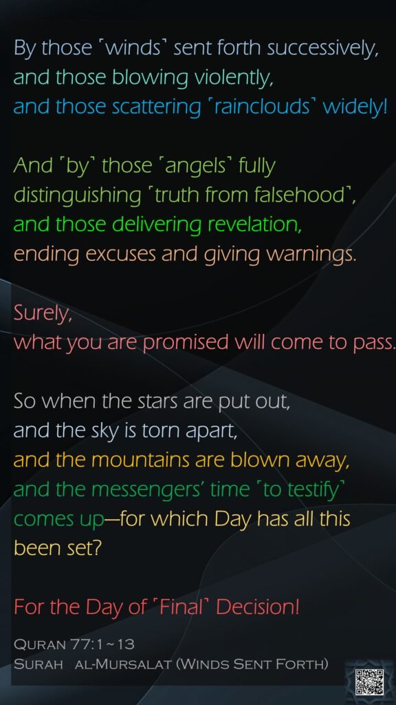 By those ˹winds˺ sent forth successively,and those blowing violently,and those scattering ˹rainclouds˺ widely!And ˹by˺ those ˹angels˺ fully distinguishing ˹truth from falsehood˺,and those delivering revelation,ending excuses and giving warnings.Surely, what you are promised will come to pass.So when the stars are put out,and the sky is torn apart,and the mountains are blown away,and the messengers’ time ˹to testify˺ comes up—for which Day has all this been set?For the Day of ˹Final˺ Decision!Quran 77:1~13Surah   al-Mursalat (Winds Sent Forth)