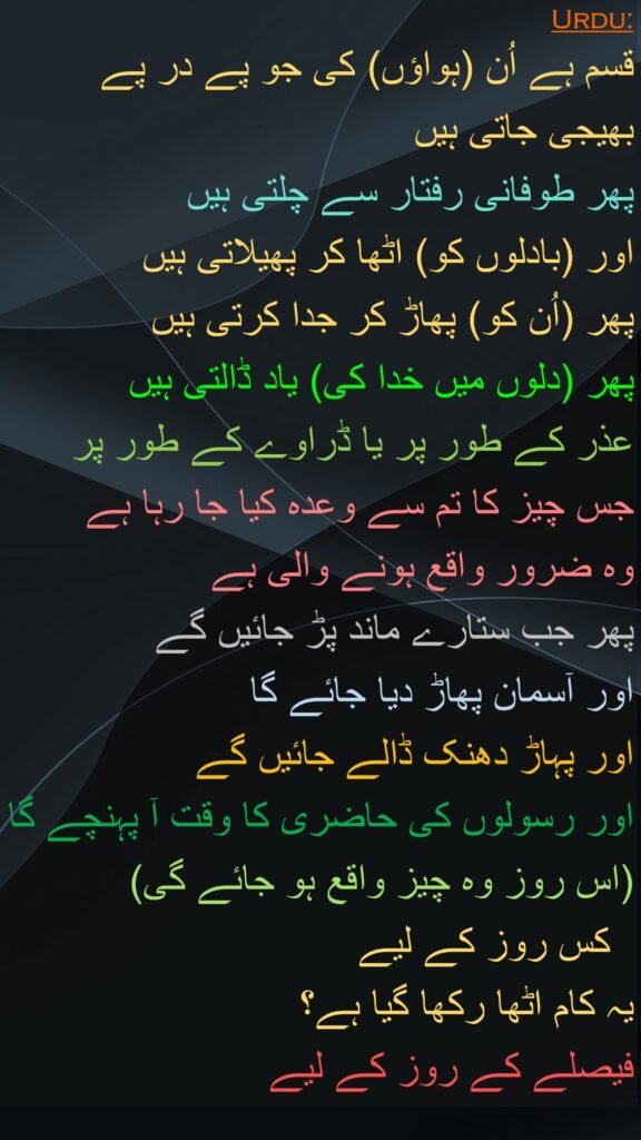 قسم ہے اُن (ہواؤں) کی جو پے در پے بھیجی جاتی ہیں 
پھر طوفانی رفتار سے چلتی ہیں 
اور (بادلوں کو) اٹھا کر پھیلاتی ہیں 
پھر (اُن کو) پھاڑ کر جدا کرتی ہیں 
پھر (دلوں میں خدا کی) یاد ڈالتی ہیں 
عذر کے طور پر یا ڈراوے کے طور پر 
جس چیز کا تم سے وعدہ کیا جا رہا ہے 
وہ ضرور واقع ہونے والی ہے 
پھر جب ستارے ماند پڑ جائیں گے 
اور آسمان پھاڑ دیا جائے گا 
اور پہاڑ دھنک ڈالے جائیں گے 
اور رسولوں کی حاضری کا وقت آ پہنچے گا (اس روز وہ چیز واقع ہو جائے گی) 
  کس روز کے لیے 
یہ کام اٹھا رکھا گیا ہے؟ 
فیصلے کے روز کے لیے
