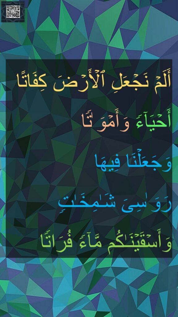 أَلَمۡ نَجۡعَلِ ٱلۡأَرۡضَ كِفَاتًا 
أَحۡیَاۤءࣰ وَأَمۡوَ ٰتࣰا 
وَجَعَلۡنَا فِیهَا 
رَوَ ٰسِیَ شَـٰمِخَـٰتࣲ 
وَأَسۡقَیۡنَـٰكُم مَّاۤءࣰ فُرَاتࣰا
