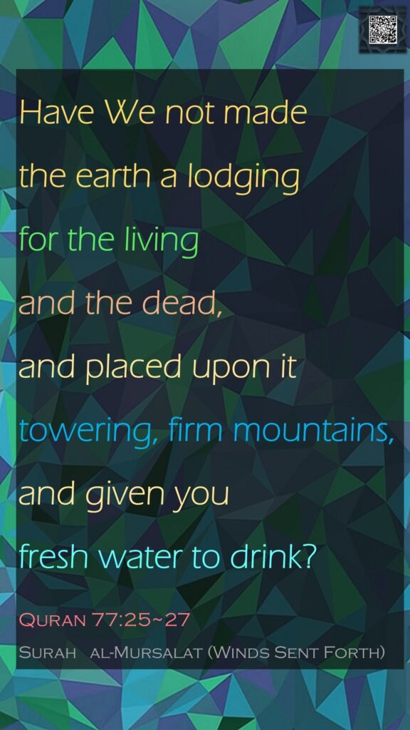 Have We not made the earth a lodging for the living and the dead, and placed upon it towering, firm mountains, and given you fresh water to drink?Quran 77:25~27Surah   al-Mursalat (Winds Sent Forth)