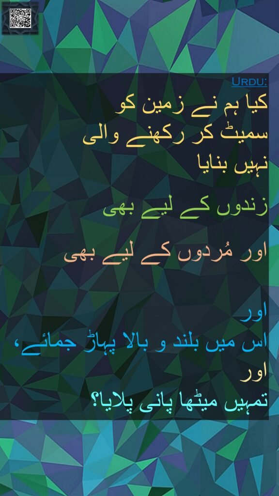 کیا ہم نے زمین کو 
سمیٹ کر رکھنے والی 
نہیں بنایا 

زندوں کے لیے بھی
 
اور مُردوں کے لیے بھی

اور 
اس میں بلند و بالا پہاڑ جمائے، اور 
تمہیں میٹھا پانی پلایا؟ 
