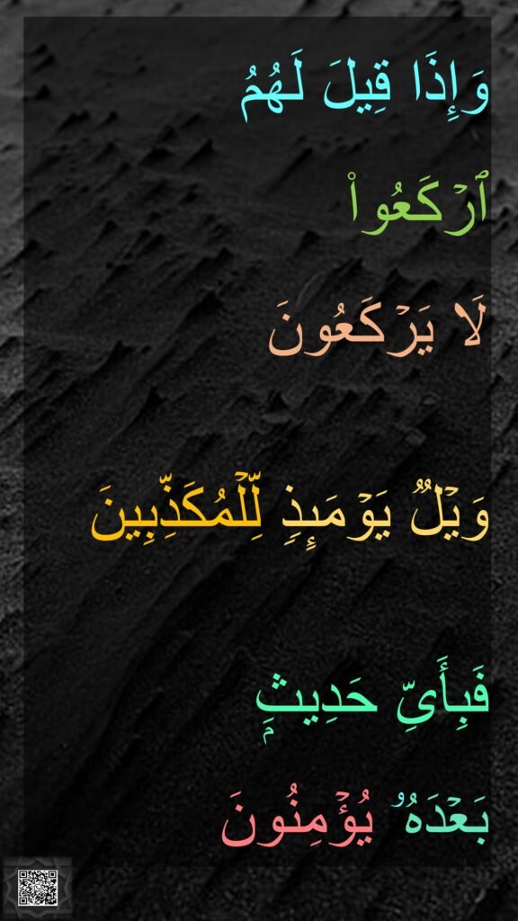 وَإِذَا قِیلَ لَهُمُ 
ٱرۡكَعُوا۟ 
لَا یَرۡكَعُونَ 

وَیۡلࣱ یَوۡمَىِٕذࣲ لِّلۡمُكَذِّبِینَ 

فَبِأَیِّ حَدِیثِۭ 
بَعۡدَهُۥ یُؤۡمِنُونَ 