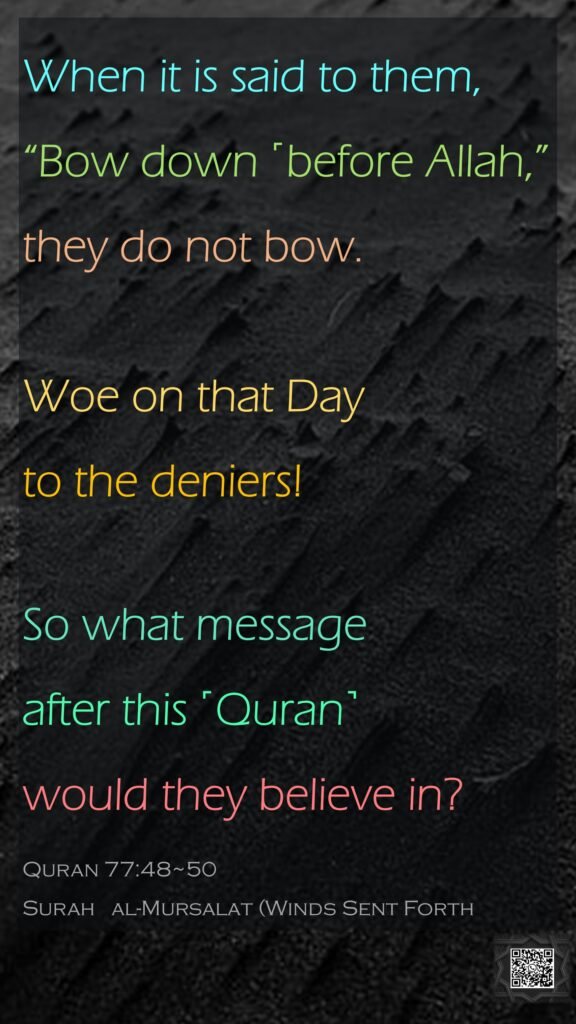 When it is said to them, “Bow down ˹before Allah,” they do not bow.Woe on that Day to the deniers!So what message after this ˹Quran˺ would they believe in?Quran 77:48~50Surah   al-Mursalat (Winds Sent Forth