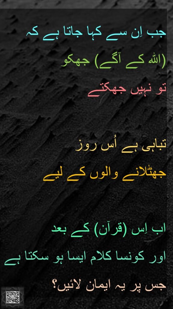 جب اِن سے کہا جاتا ہے کہ 
(اللہ کے آگے) جھکو 
تو نہیں جھکتے 

تباہی ہے اُس روز 
جھٹلانے والوں کے لیے 

اب اِس (قرآن) کے بعد 
اور کونسا کلام ایسا ہو سکتا ہے جس پر یہ ایمان لائیں؟ 
