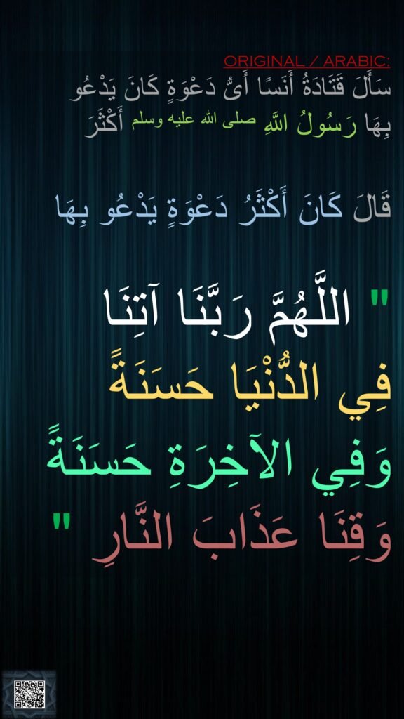 سَأَلَ قَتَادَةُ أَنَسًا أَىُّ دَعْوَةٍ كَانَ يَدْعُو 
بِهَا رَسُولُ اللَّهِ صلى الله عليه وسلم أَكْثَرَ 
 
قَالَ كَانَ أَكْثَرُ دَعْوَةٍ يَدْعُو بِهَا‏ 

"‏ اللَّهُمَّ رَبَّنَا آتِنَا 
فِي الدُّنْيَا حَسَنَةً 
وَفِي الآخِرَةِ حَسَنَةً وَقِنَا عَذَابَ النَّارِ ‏"