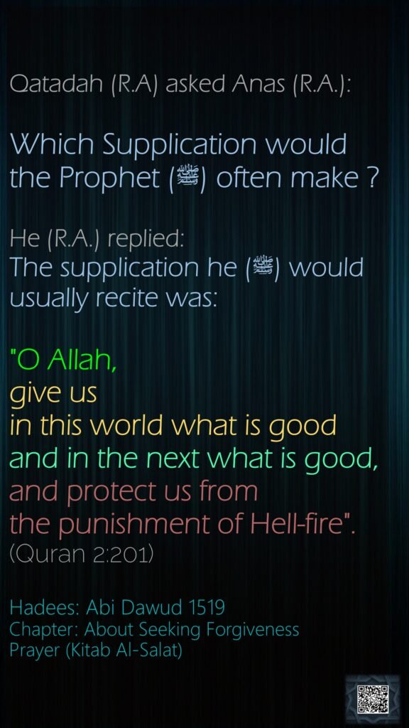 Qatadah (R.A) asked Anas (R.A.):Which Supplication would the Prophet (ﷺ) often make ? He (R.A.) replied: The supplication he (ﷺ) would usually recite was: "O Allah, give us in this world what is good and in the next what is good, and protect us from the punishment of Hell-fire".(Quran 2:201)Hadees: Abi Dawud 1519Chapter: About Seeking ForgivenessPrayer (Kitab Al-Salat)