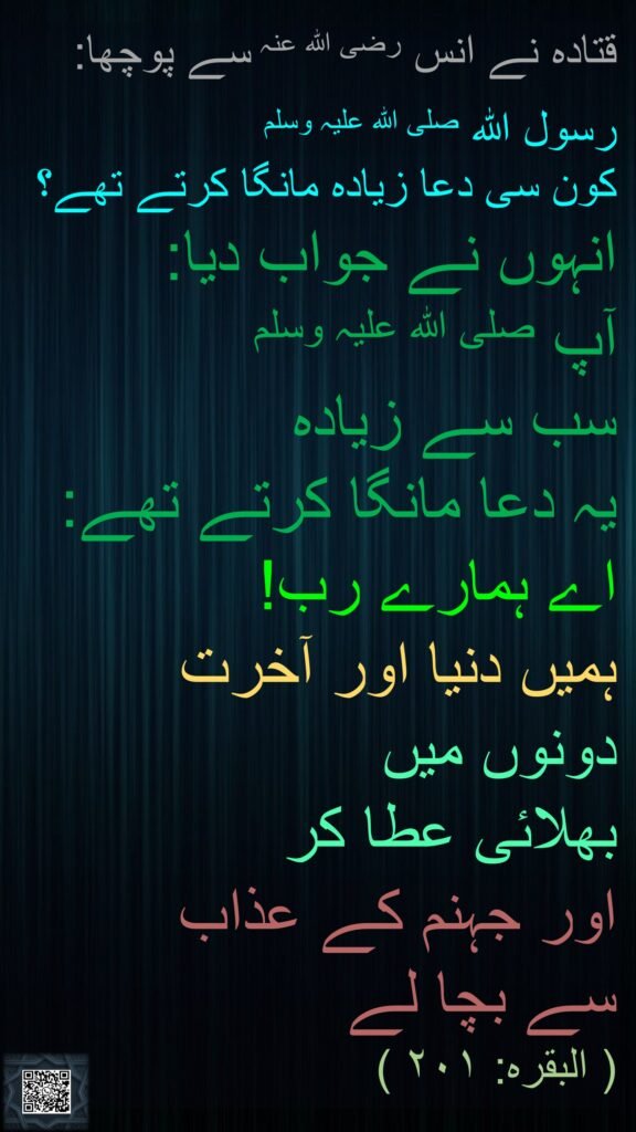 قتادہ نے انس رضی اللہ عنہ سے پوچھا:

رسول اللہ صلی اللہ علیہ وسلم 
کون سی دعا زیادہ مانگا کرتے تھے؟  
انہوں نے جواب دیا: 
آپ صلی اللہ علیہ وسلم 
سب سے زیادہ 
یہ دعا مانگا کرتے تھے:
اے ہمارے رب! 
ہمیں دنیا اور آخرت 
دونوں میں 
بھلائی عطا کر 
اور جہنم کے عذاب 
سے بچا لے 
( البقرہ: ۲۰۱ )