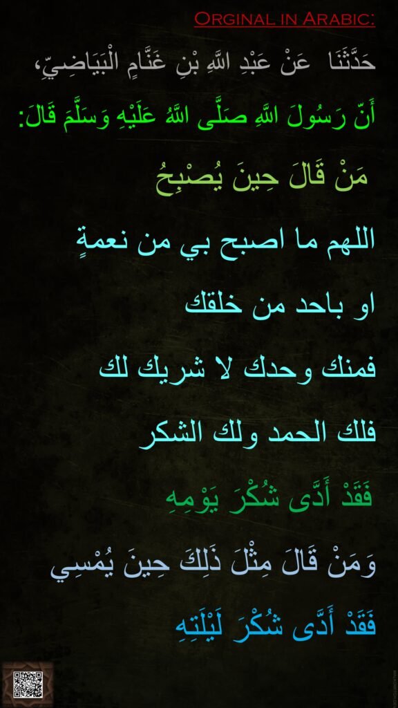 
 عَنْ عَبْدِ اللَّهِ بْنِ غَنَّامٍ الْبَيَاضِيِّ،‏‏‏‏حَدَّثَنَا 
أَنّ رَسُولَ اللَّهِ صَلَّى اللَّهُ عَلَيْهِ وَسَلَّمَ قَالَ:
‏‏‏‏ مَنْ قَالَ حِينَ يُصْبِحُ 
اللهم ما اصبح بي من نعمةٍ 
او باحد من خلقك 
فمنك وحدك لا شريك لك 
فلك الحمد ولك الشكر
 فَقَدْ أَدَّى شُكْرَ يَوْمِهِ 
وَمَنْ قَالَ مِثْلَ ذَلِكَ حِينَ يُمْسِي 
فَقَدْ أَدَّى شُكْرَ لَيْلَتِهِ
