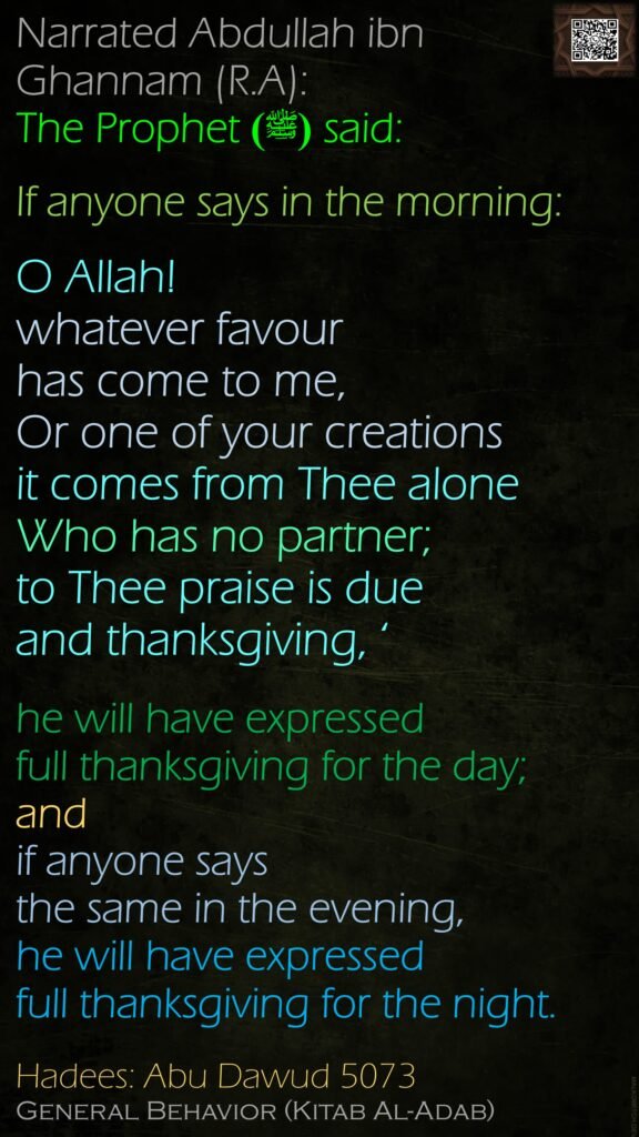 Narrated Abdullah ibn Ghannam (R.A): The Prophet (ﷺ) said: If anyone says in the morning: O Allah! whatever favour has come to me, Or one of your creationsit comes from Thee alone Who has no partner; to Thee praise is due and thanksgiving, ‘he will have expressed full thanksgiving for the day; and if anyone says the same in the evening, he will have expressed full thanksgiving for the night. Hadees: Abu Dawud 5073General Behavior (Kitab Al-Adab)