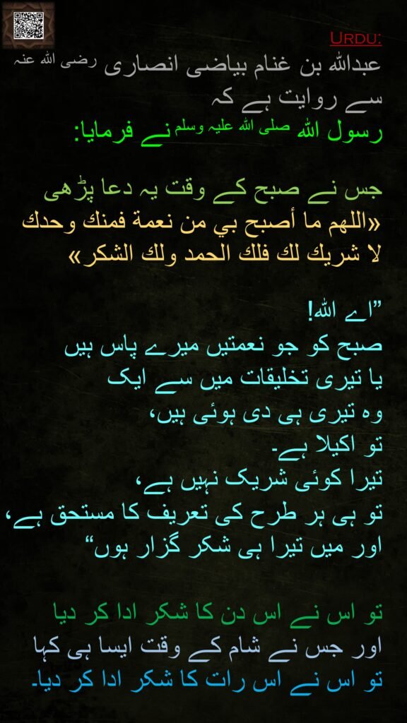 عبداللہ بن غنام بیاضی انصاری رضی اللہ عنہ سے روایت ہے کہ 
رسول اللہ صلی اللہ علیہ وسلم نے فرمایا:

جس نے صبح کے وقت یہ دعا پڑھی «اللهم ما أصبح بي من نعمة فمنك وحدك لا شريك لك فلك الحمد ولك الشكر» 

”اے اللہ! 
صبح کو جو نعمتیں میرے پاس ہیں 
یا تیری تخلیقات میں سے ایک
وہ تیری ہی دی ہوئی ہیں، 
تو اکیلا ہے۔ 
تیرا کوئی شریک نہیں ہے، 
تو ہی ہر طرح کی تعریف کا مستحق ہے، اور میں تیرا ہی شکر گزار ہوں“ 

تو اس نے اس دن کا شکر ادا کر دیا 
اور جس نے شام کے وقت ایسا ہی کہا 
تو اس نے اس رات کا شکر ادا کر دیا۔
