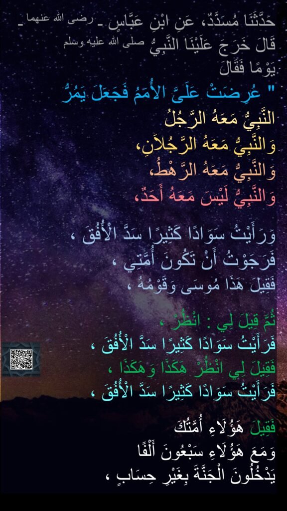 حَدَّثَنَا مُسَدَّدٌ، عَنِ ابْنِ عَبَّاسٍ ـ رضى الله عنهما ـ قَالَ خَرَجَ عَلَيْنَا النَّبِيُّ صلى الله عليه وسلم 
يَوْمًا فَقَالَ ‏
"‏ عُرِضَتْ عَلَىَّ الأُمَمُ فَجَعَلَ يَمُرُّ 
النَّبِيُّ مَعَهُ الرَّجُلُ 
وَالنَّبِيُّ مَعَهُ الرَّجُلاَنِ، 
وَالنَّبِيُّ مَعَهُ الرَّهْطُ، 
وَالنَّبِيُّ لَيْسَ مَعَهُ أَحَدٌ،
 
وَرَأَيْتُ سَوَادًا كَثِيرًا سَدَّ الْأُفُقَ ، 
فَرَجَوْتُ أَنْ تَكُونَ أُمَّتِي ،
فَقِيلَ هَذَا مُوسَى وَقَوْمُهُ ،
 
ثُمَّ قِيلَ لِي : انْظُرْ ،
فَرَأَيْتُ سَوَادًا كَثِيرًا سَدَّ الْأُفُقَ ،
فَقِيلَ لِي انْظُرْ هَكَذَا وَهَكَذَا ،
فَرَأَيْتُ سَوَادًا كَثِيرًا سَدَّ الْأُفُقَ ،
 
فَقِيلَ هَؤُلَاءِ أُمَّتُكَ 
وَمَعَ هَؤُلَاءِ سَبْعُونَ أَلْفًا 
يَدْخُلُونَ الْجَنَّةَ بِغَيْرِ حِسَابٍ ،