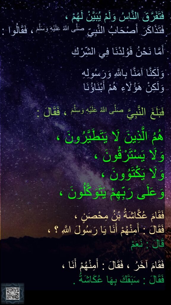 فَتَفَرَّقَ النَّاسُ وَلَمْ يُبَيَّنْ لَهُمْ ،
فَتَذَاكَرَ أَصْحَابُ النَّبِيِّ صَلَّى اللَّهُ عَلَيْهِ وَسَلَّمَ ، فَقَالُوا :

أَمَّا نَحْنُ فَوُلِدْنَا فِي الشِّرْكِ
 
وَلَكِنَّا آمَنَّا بِاللَّهِ وَرَسُولِهِ 
وَلَكِنْ هَؤُلَاءِ هُمْ أَبْنَاؤُنَا 

فَبَلَغَ النَّبِيَّ صَلَّى اللَّهُ عَلَيْهِ وَسَلَّمَ ، فَقَالَ :
 
هُمُ الَّذِينَ لَا يَتَطَيَّرُونَ ، 
وَلَا يَسْتَرْقُونَ ، 
وَلَا يَكْتَوُونَ ، 
وَعَلَى رَبِّهِمْ يَتَوَكَّلُونَ ،

فَقَامَ عُكَّاشَةُ بْنُ مِحْصَنٍ ، 
فَقَالَ : أَمِنْهُمْ أَنَا يَا رَسُولَ اللَّهِ ؟ ، 
قَالَ : نَعَمْ 

فَقَامَ آخَرُ ، فَقَالَ : أَمِنْهُمْ أَنَا ، 
فَقَالَ : سَبَقَكَ بِهَا عُكَاشَةُ .
