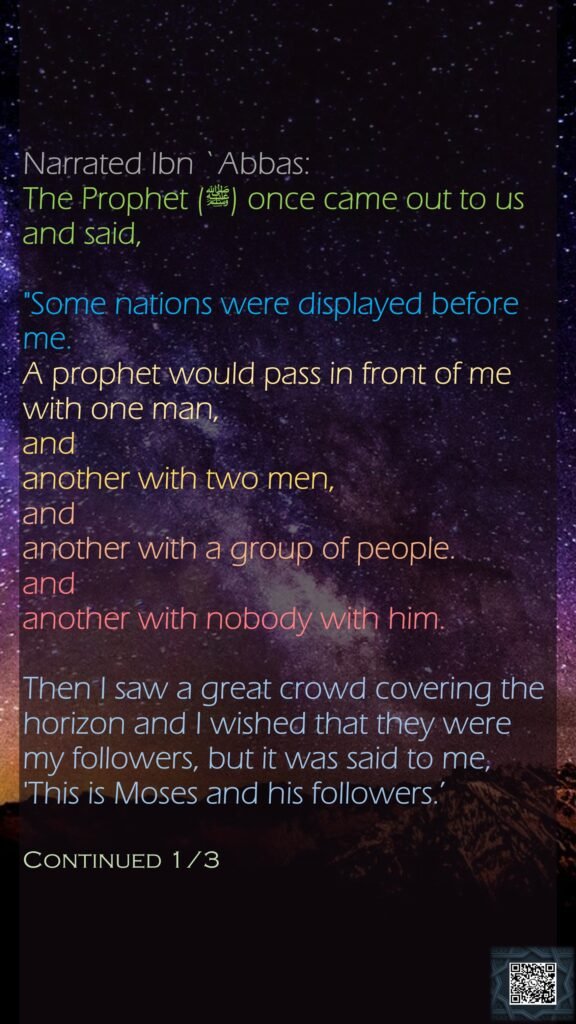 Narrated Ibn `Abbas:The Prophet (ﷺ) once came out to us and said, "Some nations were displayed before me. A prophet would pass in front of me with one man, and another with two men, and another with a group of people. and another with nobody with him. Then I saw a great crowd covering the horizon and I wished that they were my followers, but it was said to me, 'This is Moses and his followers.’Continued 1/3
