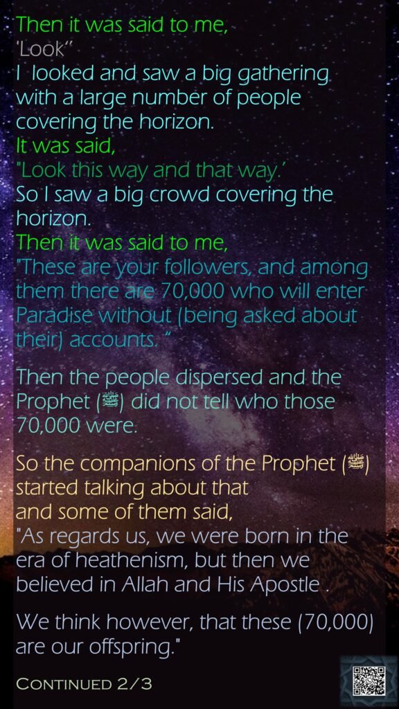 Then it was said to me, 'Look‘’ I  looked and saw a big gathering with a large number of people covering the horizon. It was said, "Look this way and that way.’ So I saw a big crowd covering the horizon. Then it was said to me, "These are your followers, and among them there are 70,000 who will enter Paradise without (being asked about their) accounts. “Then the people dispersed and the Prophet (ﷺ) did not tell who those 70,000 were. So the companions of the Prophet (ﷺ) started talking about that and some of them said, "As regards us, we were born in the era of heathenism, but then we believed in Allah and His Apostle . We think however, that these (70,000) are our offspring." Continued 2/3