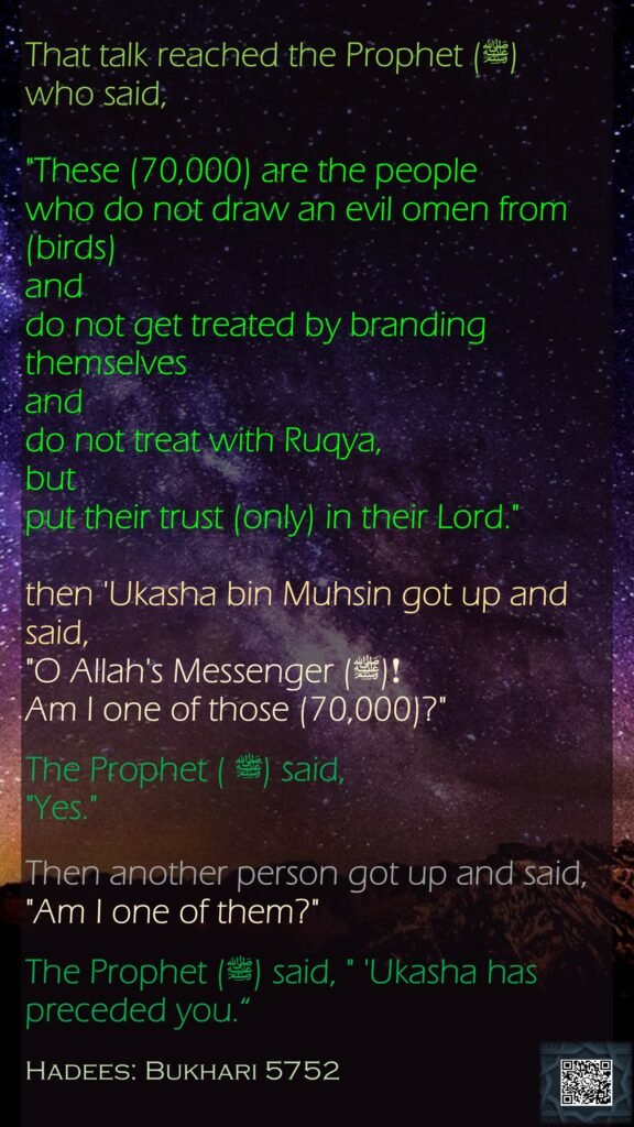 That talk reached the Prophet (ﷺ) who said, "These (70,000) are the people who do not draw an evil omen from (birds) and do not get treated by branding themselves and do not treat with Ruqya, but put their trust (only) in their Lord." then 'Ukasha bin Muhsin got up and said, "O Allah's Messenger (ﷺ) !Am I one of those (70,000)?" The Prophet (ﷺ ) said, "Yes." Then another person got up and said, "Am I one of them?" The Prophet (ﷺ) said, " 'Ukasha has preceded you.“Hadees: Bukhari 5752