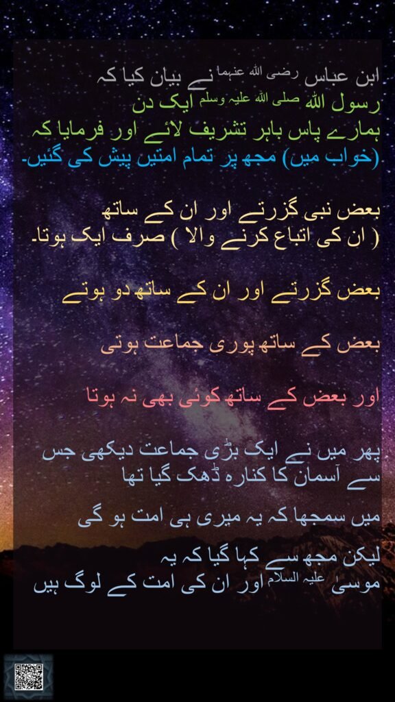 ابن عباس رضی اللہ عنہما نے بیان کیا کہ   رسول اللہ صلی اللہ علیہ وسلم ایک دن ہمارے پاس باہر تشریف لائے اور فرمایا کہ (خواب میں) مجھ پر تمام امتیں پیش کی گئیں۔ بعض نبی گزرتے اور ان کے ساتھ ( ان کی اتباع کرنے والا ) صرف ایک ہوتا۔ بعض گزرتے اور ان کے ساتھ دو ہوتےبعض کے ساتھ پوری جماعت ہوتی اور بعض کے ساتھ کوئی بھی نہ ہوتا پھر میں نے ایک بڑی جماعت دیکھی جس سے آسمان کا کنارہ ڈھک گیا تھا میں سمجھا کہ یہ میری ہی امت ہو گی لیکن مجھ سے کہا گیا کہ یہ موسیٰ علیہ السلام اور ان کی امت کے لوگ ہیں