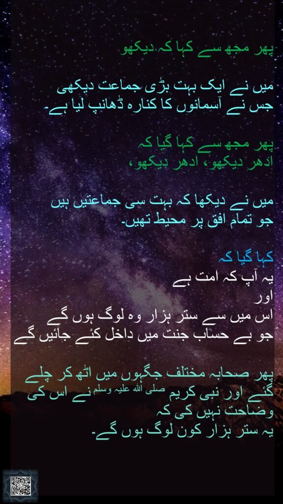 پھر مجھ سے کہا کہ دیکھو میں نے ایک بہت بڑی جماعت دیکھی جس نے آسمانوں کا کنارہ ڈھانپ لیا ہے۔ پھر مجھ سے کہا گیا کہ ادھر دیکھو، ادھر دیکھو،میں نے دیکھا کہ بہت سی جماعتیں ہیں جو تمام افق پر محیط تھیں۔ کہا گیا کہ یہ آپ کہ امت ہے اور اس میں سے ستر ہزار وہ لوگ ہوں گے جو بے حساب جنت میں داخل کئے جائیں گےپھر صحابہ مختلف جگہوں میں اٹھ کر چلے گئے اور نبی کریم صلی اللہ علیہ وسلم نے اس کی وضاحت نہیں کی کہ یہ ستر ہزار کون لوگ ہوں گے۔