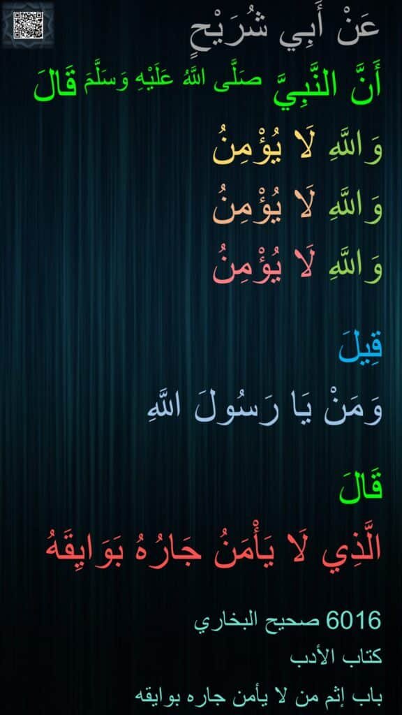 عَنْ أَبِي شُرَيْحٍ 
أَنَّ النَّبِيَّ صَلَّى اللَّهُ عَلَيْهِ وَسَلَّمَ قَالَ
وَاللَّهِ لَا يُؤْمِنُ 
وَاللَّهِ لَا يُؤْمِنُ 
وَاللَّهِ لَا يُؤْمِنُ
 
قِيلَ 
وَمَنْ يَا رَسُولَ اللَّهِ 

قَالَ 
الَّذِي لَا يَأْمَنُ جَارُهُ بَوَايِقَهُ

6016 صحيح البخاري 
كتاب الأدب 
باب إثم من لا يأمن جاره بوايقه