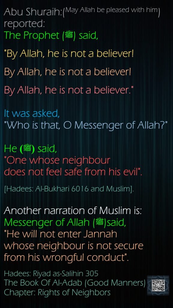Abu Shuraih:(May Allah be pleased with him) reported:The Prophet (ﷺ) said, "By Allah, he is not a believer! By Allah, he is not a believer! By Allah, he is not a believer." It was asked, "Who is that, O Messenger of Allah?" He (ﷺ) said, "One whose neighbour does not feel safe from his evil".[Hadees: Al-Bukhari 6016 and Muslim].Another narration of Muslim is: Messenger of Allah (ﷺ)said, "He will not enter Jannah whose neighbour is not secure from his wrongful conduct".Hadees: Riyad as-Salihin 305The Book Of Al-Adab (Good Manners)Chapter: Rights of Neighbors