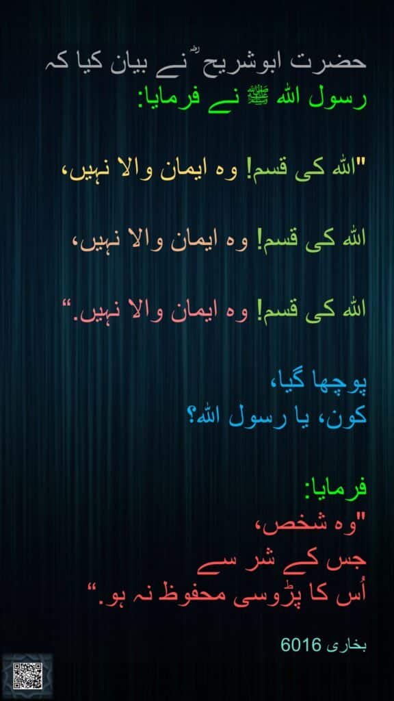 حضرت ابوشریح ؓ نے بیان کیا کہ 
رسول الله ﷺ نے فرمایا:

"الله کی قسم! وہ ایمان والا نہیں،

الله کی قسم! وہ ایمان والا نہیں،

الله کی قسم! وہ ایمان والا نہیں.“

پوچھا گیا، 
کون، یا رسول الله؟ 

فرمایا:
"وہ شخص، 
جس کے شر سے 
اُس کا پڑوسی محفوظ نہ ہو.“

بخاری 