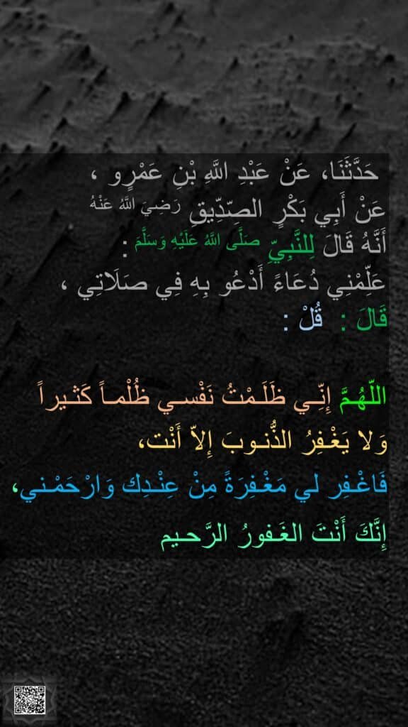 حَدَّثَنَا، عَنْ عَبْدِ اللَّهِ بْنِ عَمْرٍو ، 
عَنْ أَبِي بَكْرٍ الصِّدِّيقِ رَضِيَ اللَّهُ عَنْهُ 
أَنَّهُ قَالَ لِلنَّبِيِّ صَلَّى اللَّهُ عَلَيْهِ وَسَلَّمَ : 
عَلِّمْنِي دُعَاءً أَدْعُو بِهِ فِي صَلَاتِي ، 
قَالَ :  قُلْ : 

اللّهُـمَّ إِنِّـي ظَلَـمْتُ نَفْسـي ظُلْمـاً كَثـيراً
وَلا يَغْـفِرُ الذُّنـوبَ إِلاّ أَنْت،
فَاغْـفِر لي مَغْـفِرَةً مِنْ عِنْـدِك وَارْحَمْـني،
إِنَّكَ أَنْتَ الغَـفورُ الرَّحـيم