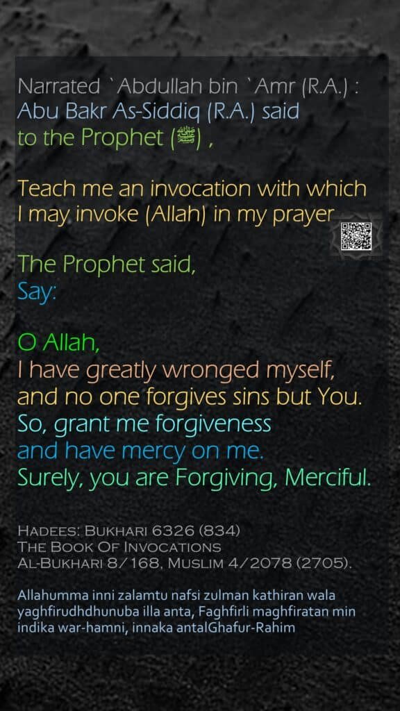 Narrated `Abdullah bin `Amr (R.A.) : Abu Bakr As-Siddiq (R.A.) said to the Prophet (ﷺ) , Teach me an invocation with whichI may invoke (Allah) in my prayer. The Prophet said, Say: O Allah, I have greatly wronged myself,and no one forgives sins but You.So, grant me forgiveness and have mercy on me.Surely, you are Forgiving, Merciful.Hadees: Bukhari 6326 (834)The Book Of InvocationsAl-Bukhari 8/168, Muslim 4/2078 (2705).Allahumma inni zalamtu nafsi zulman kathiran wala yaghfirudhdhunuba illa anta, Faghfirli maghfiratan min indika war-hamni, innaka antalGhafur-Rahim
